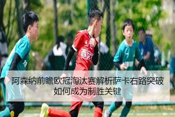 阿森纳前瞻欧冠淘汰赛解析萨卡右路突破如何成为制胜关键
