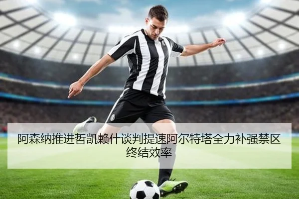 阿森纳推进哲凯赖什谈判提速阿尔特塔全力补强禁区终结效率