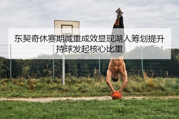 东契奇休赛期减重成效显现湖人筹划提升持球发起核心比重