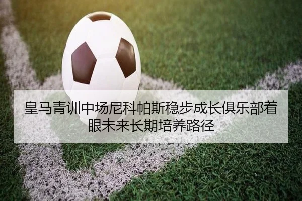 皇马青训中场尼科帕斯稳步成长俱乐部着眼未来长期培养路径
