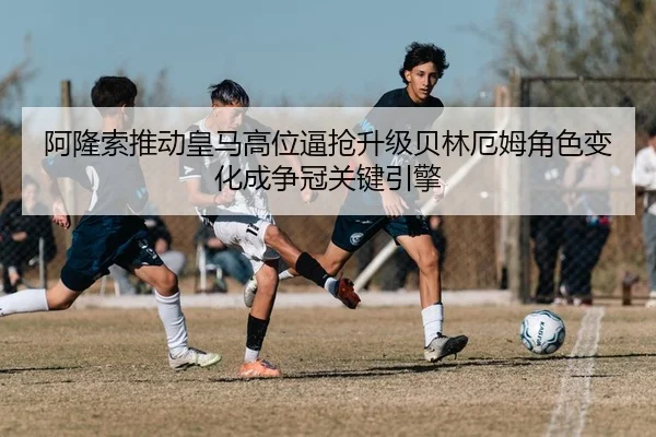 阿隆索推动皇马高位逼抢升级贝林厄姆角色变化成争冠关键引擎